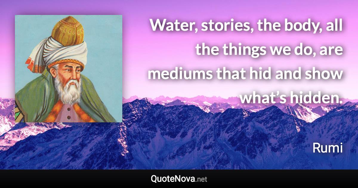 Water, stories, the body, all the things we do, are mediums that hid and show what’s hidden. - Rumi quote