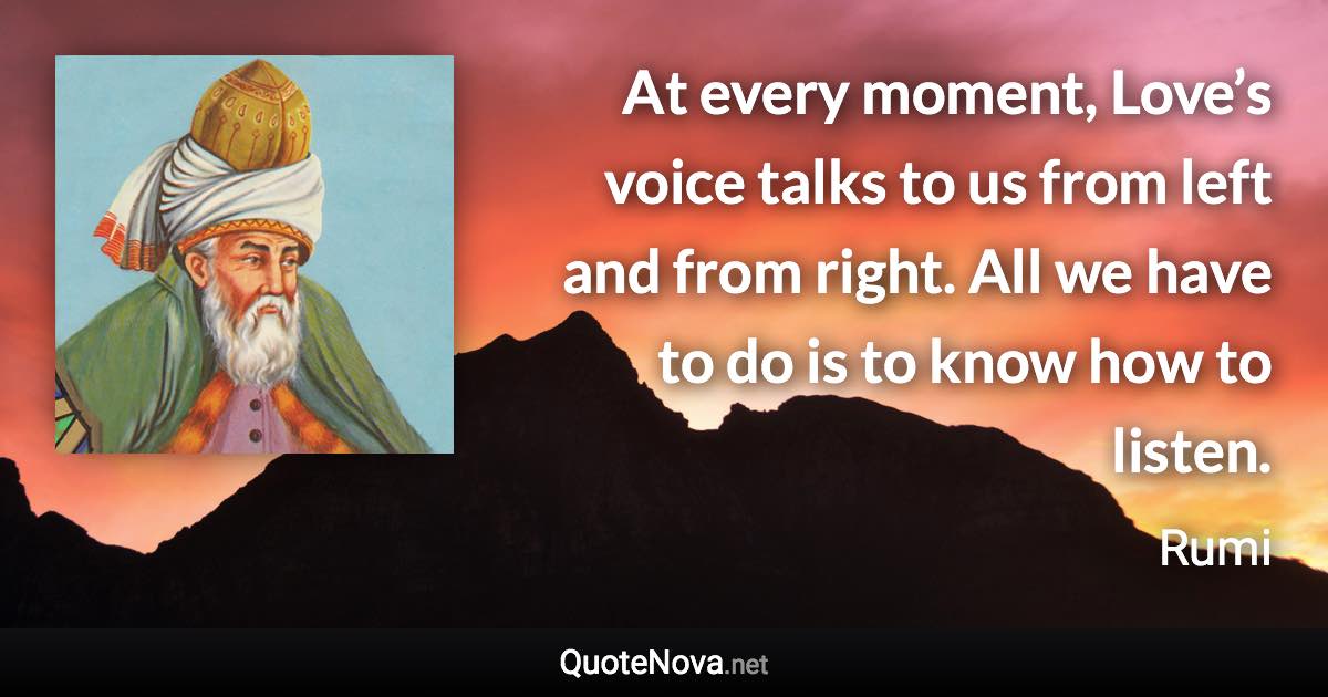 At every moment, Love’s voice talks to us from left and from right. All we have to do is to know how to listen. - Rumi quote