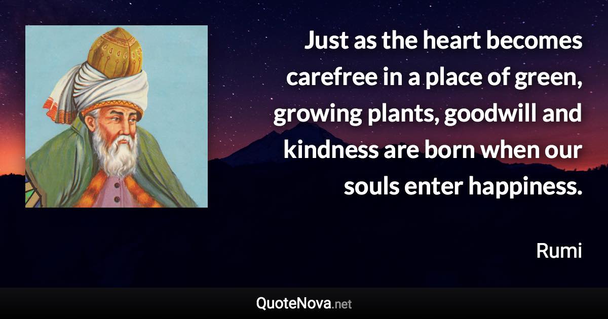 Just as the heart becomes carefree in a place of green, growing plants, goodwill and kindness are born when our souls enter happiness. - Rumi quote