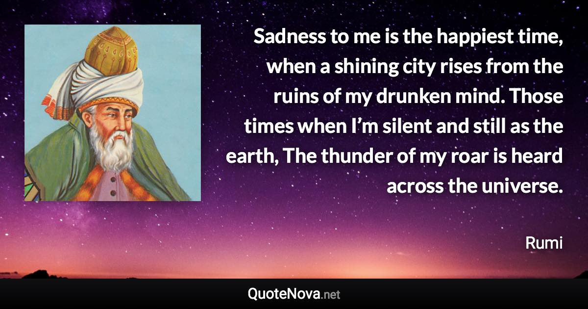 Sadness to me is the happiest time, when a shining city rises from the ruins of my drunken mind. Those times when I’m silent and still as the earth, The thunder of my roar is heard across the universe. - Rumi quote