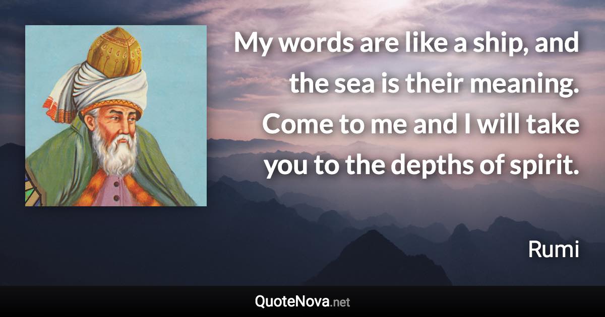 My words are like a ship, and the sea is their meaning. Come to me and I will take you to the depths of spirit. - Rumi quote