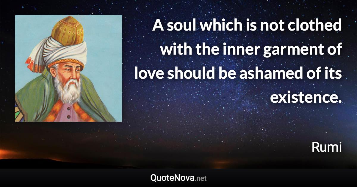 A soul which is not clothed with the inner garment of love should be ashamed of its existence. - Rumi quote