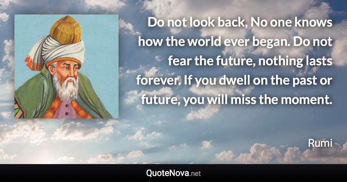 Do not look back, No one knows how the world ever began. Do not fear the future, nothing lasts forever. If you dwell on the past or future, you will miss the moment. - Rumi quote