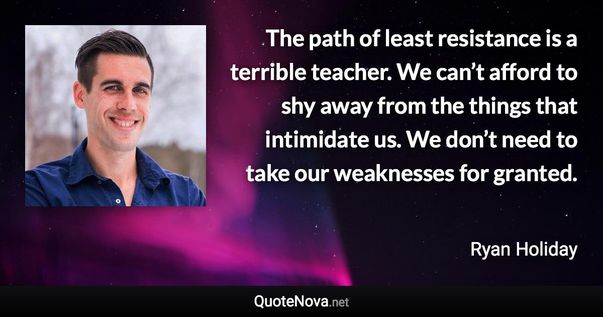 The path of least resistance is a terrible teacher. We can’t afford to shy away from the things that intimidate us. We don’t need to take our weaknesses for granted. - Ryan Holiday quote