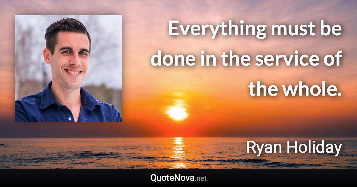 Everything must be done in the service of the whole. - Ryan Holiday quote