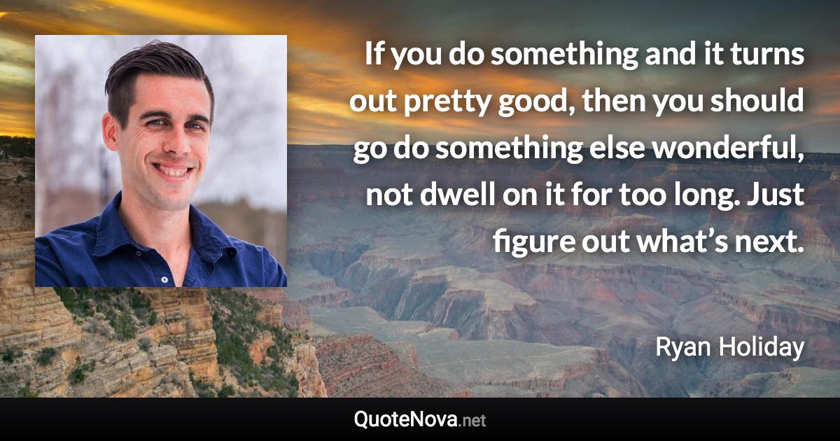 If you do something and it turns out pretty good, then you should go do something else wonderful, not dwell on it for too long. Just figure out what’s next. - Ryan Holiday quote