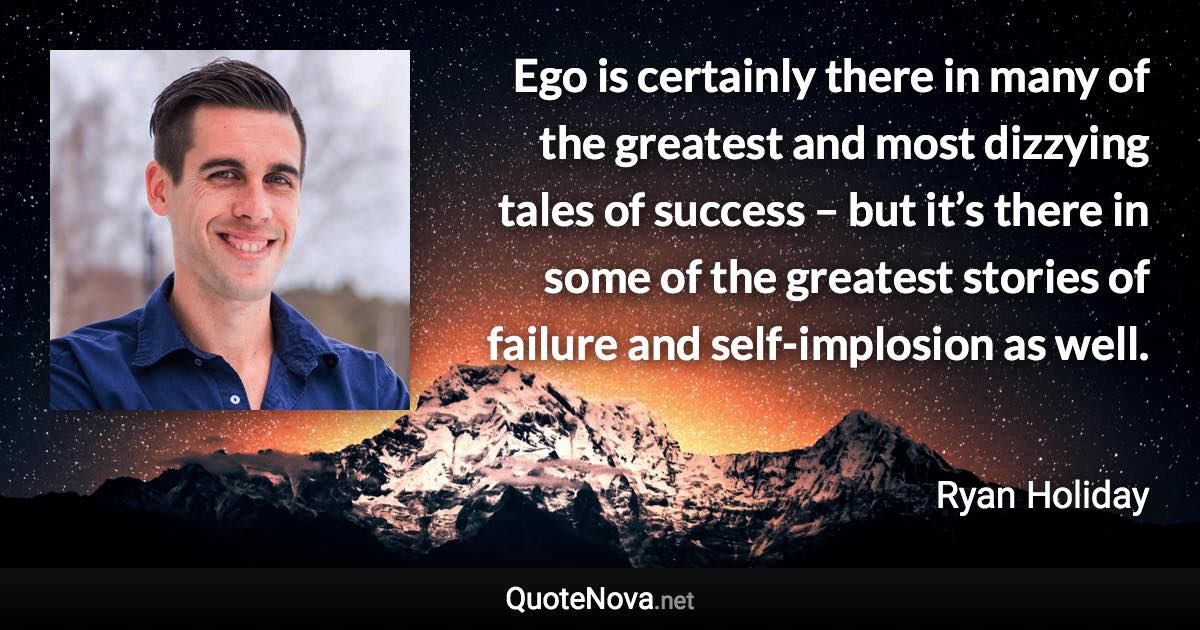 Ego is certainly there in many of the greatest and most dizzying tales of success – but it’s there in some of the greatest stories of failure and self-implosion as well. - Ryan Holiday quote