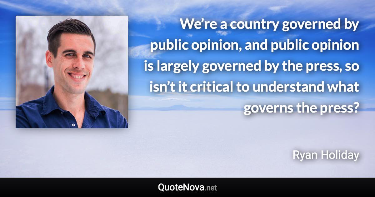 We’re a country governed by public opinion, and public opinion is largely governed by the press, so isn’t it critical to understand what governs the press? - Ryan Holiday quote