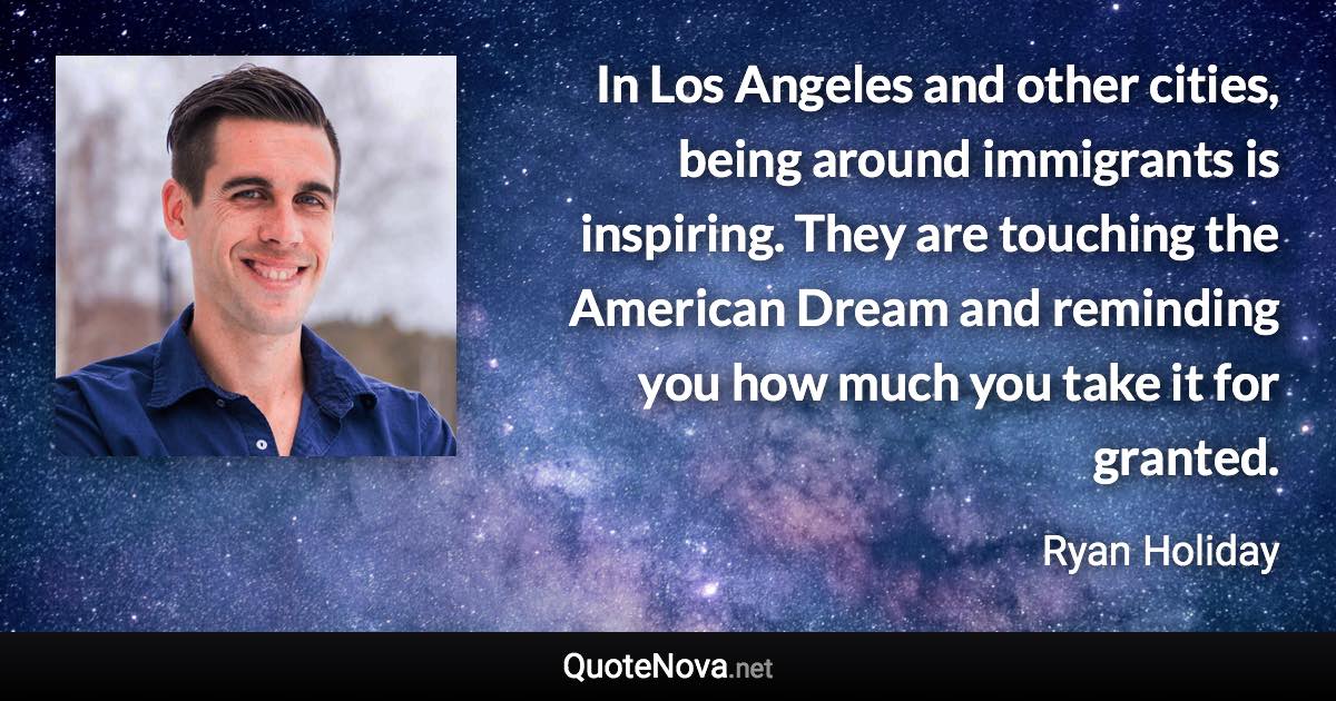 In Los Angeles and other cities, being around immigrants is inspiring. They are touching the American Dream and reminding you how much you take it for granted. - Ryan Holiday quote