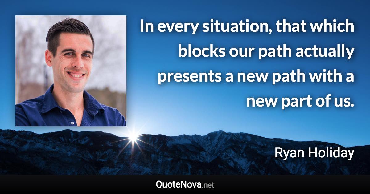 In every situation, that which blocks our path actually presents a new path with a new part of us. - Ryan Holiday quote