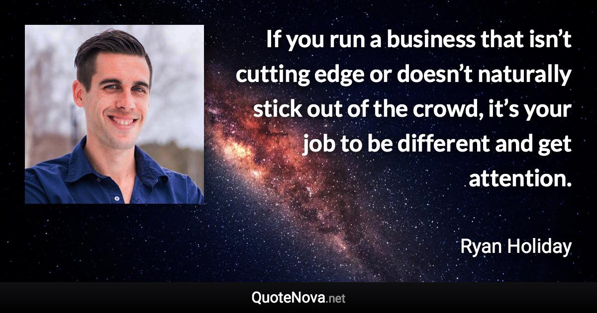 If you run a business that isn’t cutting edge or doesn’t naturally stick out of the crowd, it’s your job to be different and get attention. - Ryan Holiday quote