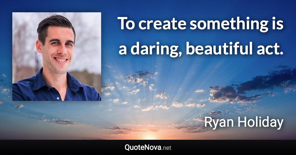 To create something is a daring, beautiful act. - Ryan Holiday quote