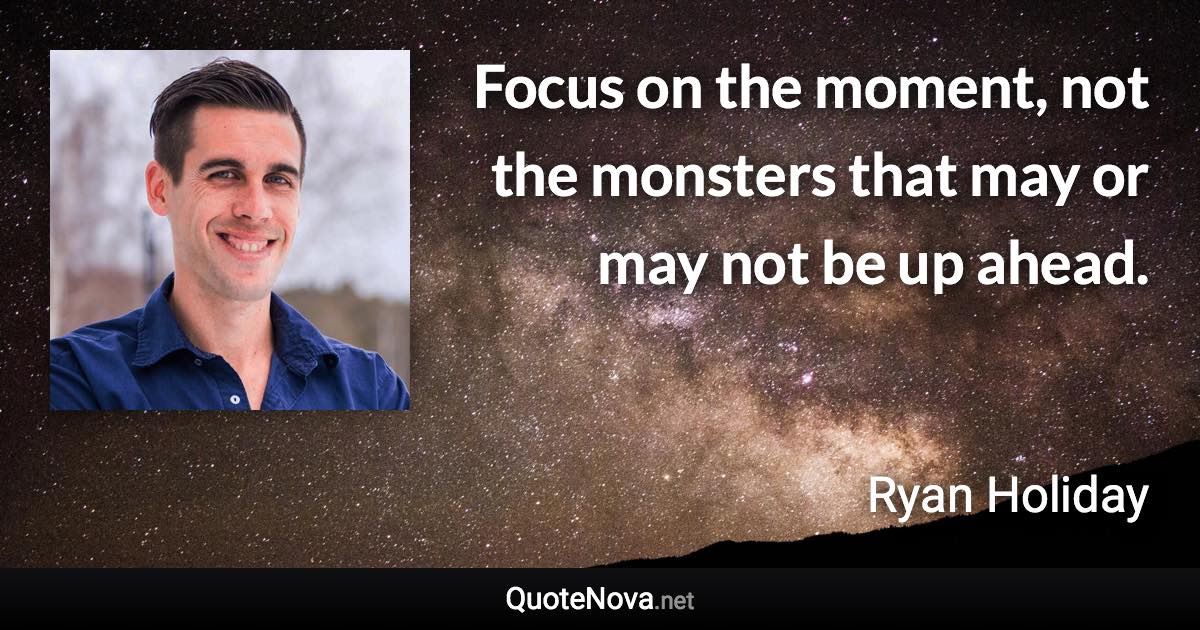 Focus on the moment, not the monsters that may or may not be up ahead. - Ryan Holiday quote