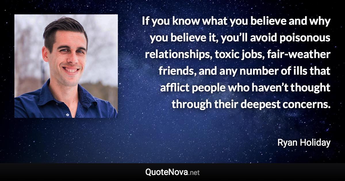 If you know what you believe and why you believe it, you’ll avoid poisonous relationships, toxic jobs, fair-weather friends, and any number of ills that afflict people who haven’t thought through their deepest concerns. - Ryan Holiday quote