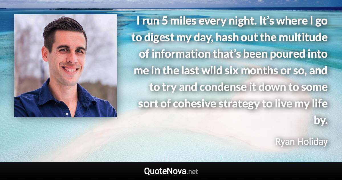 I run 5 miles every night. It’s where I go to digest my day, hash out the multitude of information that’s been poured into me in the last wild six months or so, and to try and condense it down to some sort of cohesive strategy to live my life by. - Ryan Holiday quote