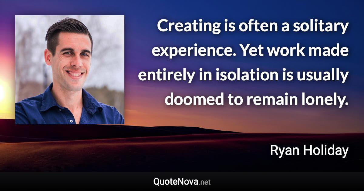 Creating is often a solitary experience. Yet work made entirely in isolation is usually doomed to remain lonely. - Ryan Holiday quote