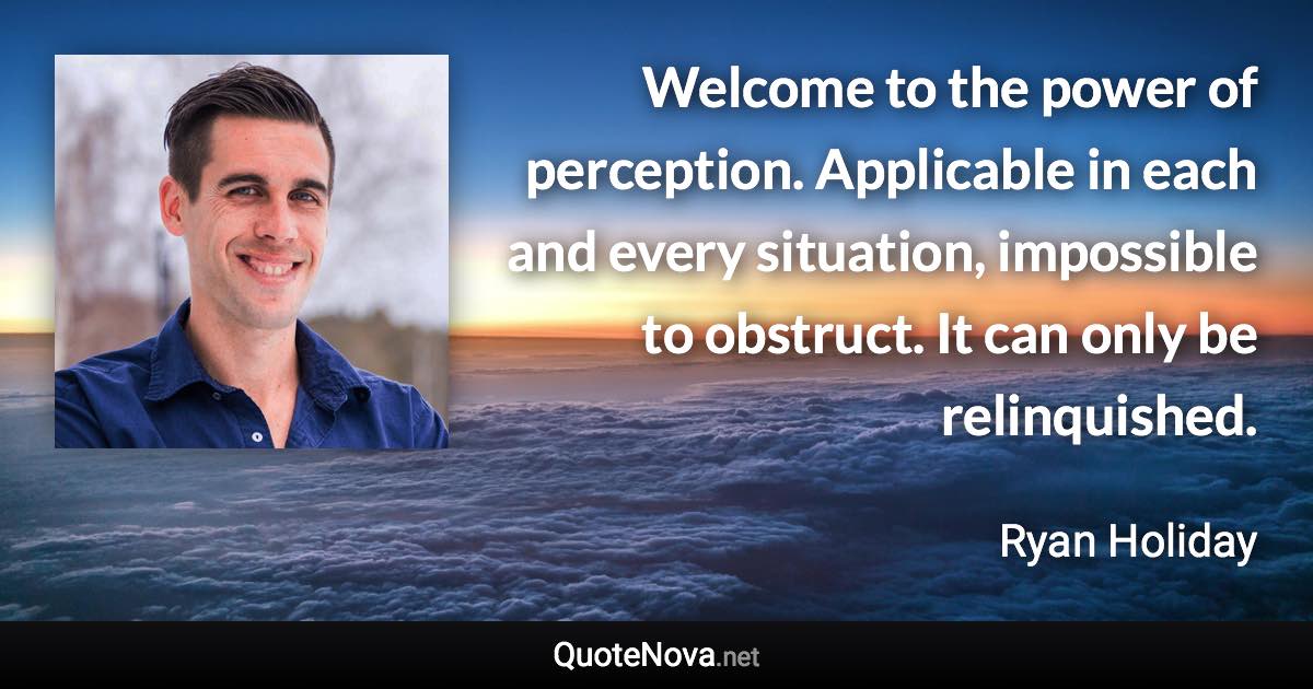 Welcome to the power of perception. Applicable in each and every situation, impossible to obstruct. It can only be relinquished. - Ryan Holiday quote