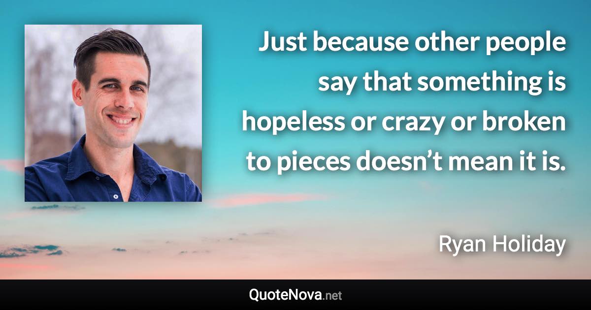 Just because other people say that something is hopeless or crazy or broken to pieces doesn’t mean it is. - Ryan Holiday quote