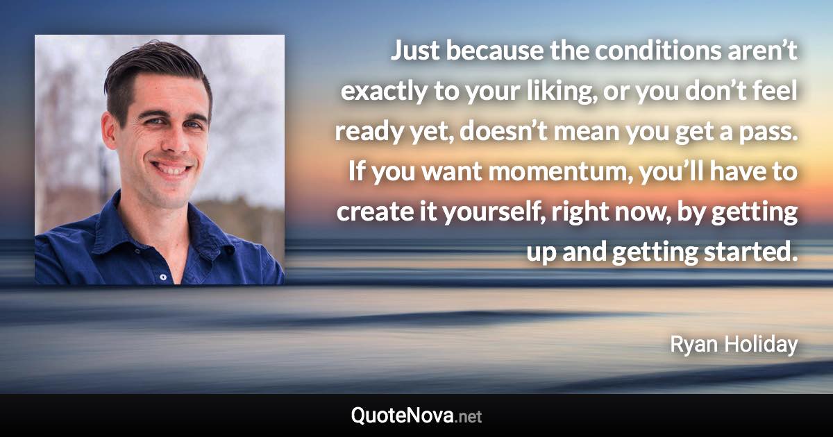 Just because the conditions aren’t exactly to your liking, or you don’t feel ready yet, doesn’t mean you get a pass. If you want momentum, you’ll have to create it yourself, right now, by getting up and getting started. - Ryan Holiday quote