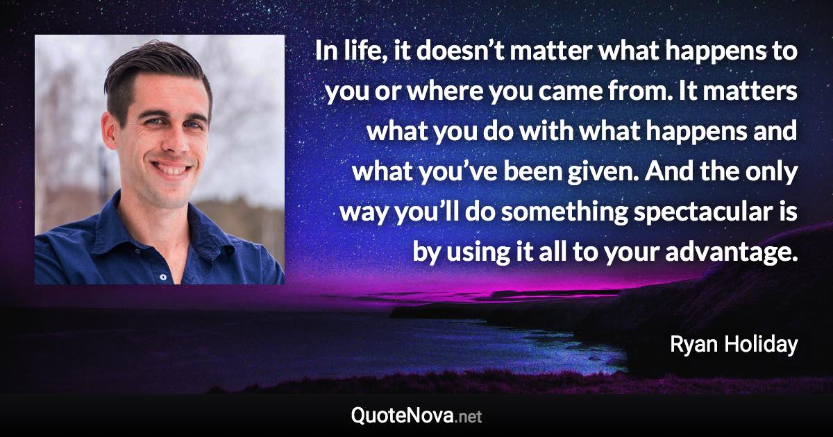 In life, it doesn’t matter what happens to you or where you came from. It matters what you do with what happens and what you’ve been given. And the only way you’ll do something spectacular is by using it all to your advantage. - Ryan Holiday quote