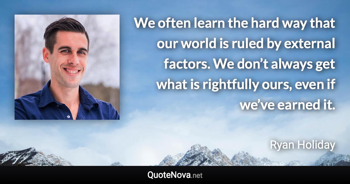 We often learn the hard way that our world is ruled by external factors. We don’t always get what is rightfully ours, even if we’ve earned it. - Ryan Holiday quote