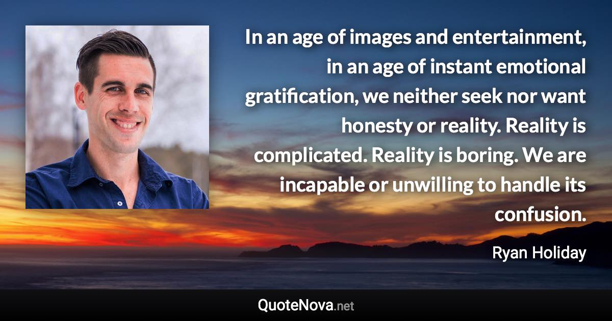 In an age of images and entertainment, in an age of instant emotional gratification, we neither seek nor want honesty or reality. Reality is complicated. Reality is boring. We are incapable or unwilling to handle its confusion. - Ryan Holiday quote