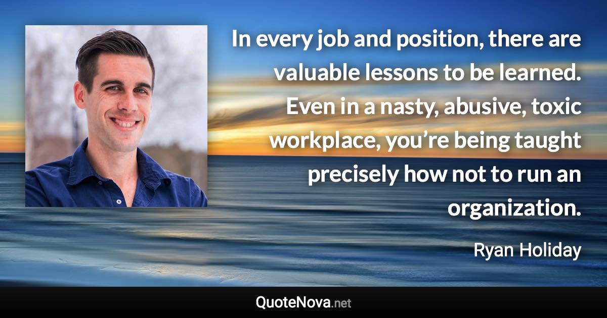 In every job and position, there are valuable lessons to be learned. Even in a nasty, abusive, toxic workplace, you’re being taught precisely how not to run an organization. - Ryan Holiday quote