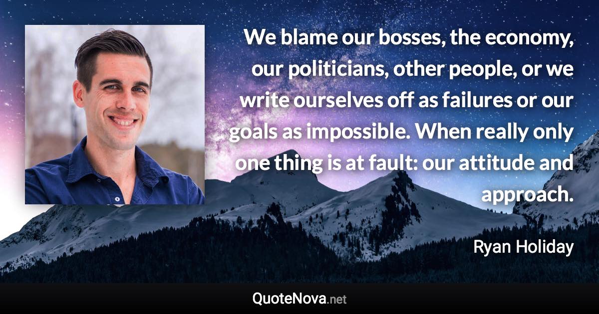 We blame our bosses, the economy, our politicians, other people, or we write ourselves off as failures or our goals as impossible. When really only one thing is at fault: our attitude and approach. - Ryan Holiday quote