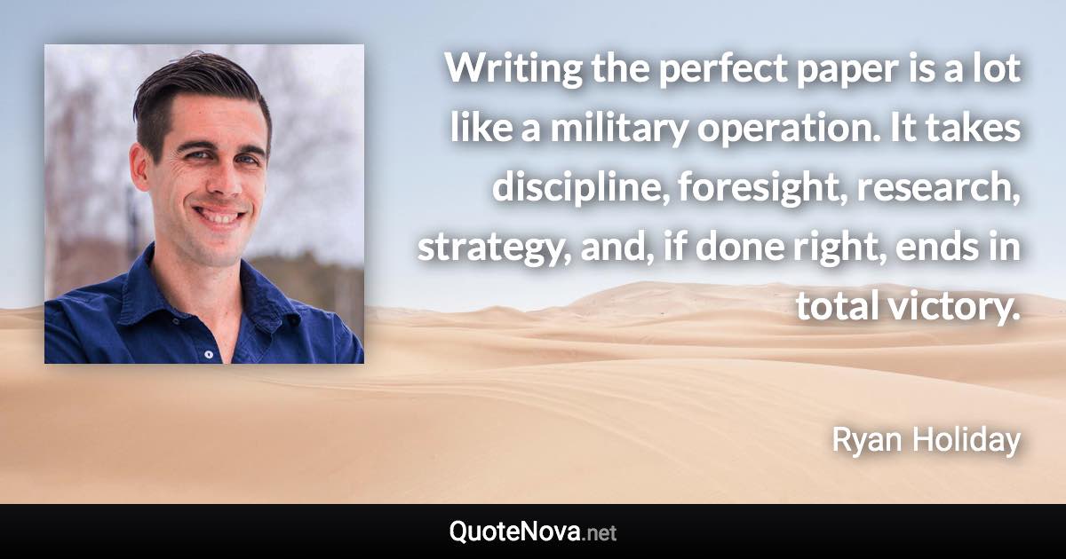 Writing the perfect paper is a lot like a military operation. It takes discipline, foresight, research, strategy, and, if done right, ends in total victory. - Ryan Holiday quote