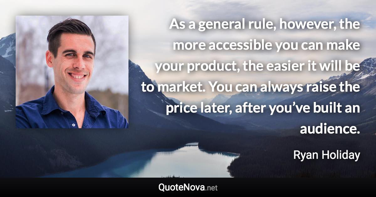 As a general rule, however, the more accessible you can make your product, the easier it will be to market. You can always raise the price later, after you’ve built an audience. - Ryan Holiday quote