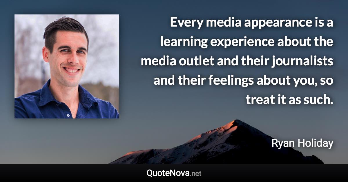 Every media appearance is a learning experience about the media outlet and their journalists and their feelings about you, so treat it as such. - Ryan Holiday quote