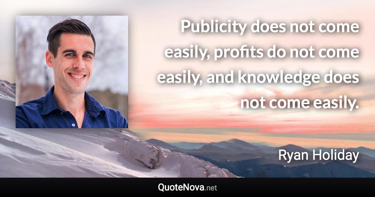 Publicity does not come easily, profits do not come easily, and knowledge does not come easily. - Ryan Holiday quote