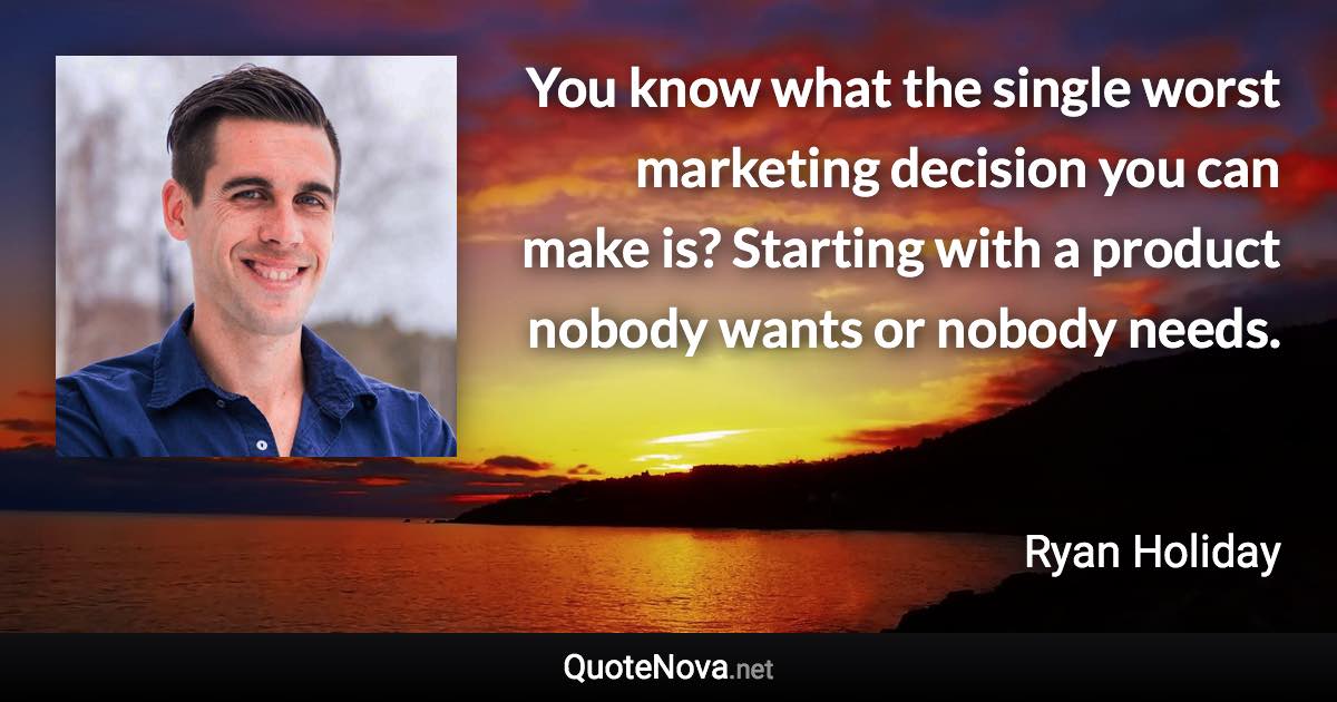 You know what the single worst marketing decision you can make is? Starting with a product nobody wants or nobody needs. - Ryan Holiday quote