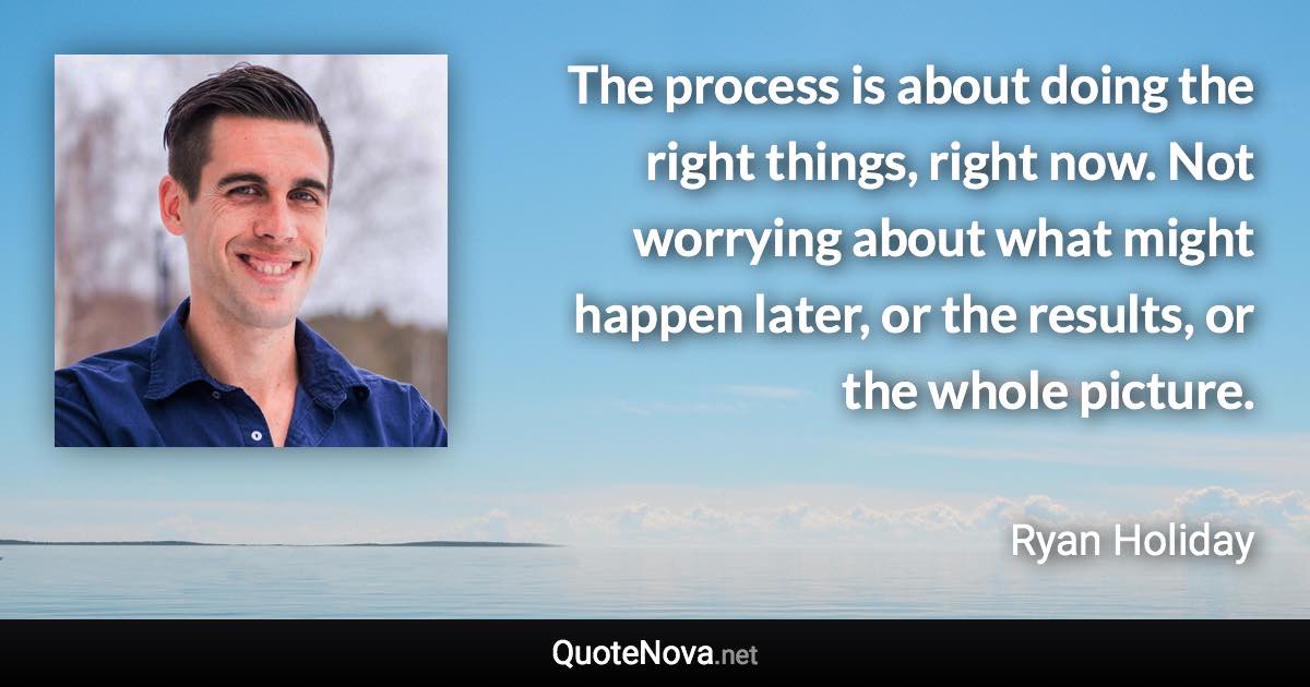 The process is about doing the right things, right now. Not worrying about what might happen later, or the results, or the whole picture. - Ryan Holiday quote