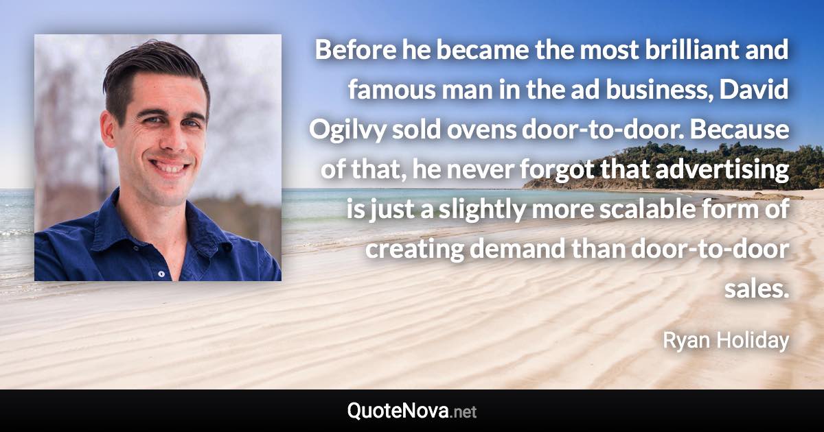 Before he became the most brilliant and famous man in the ad business, David Ogilvy sold ovens door-to-door. Because of that, he never forgot that advertising is just a slightly more scalable form of creating demand than door-to-door sales. - Ryan Holiday quote