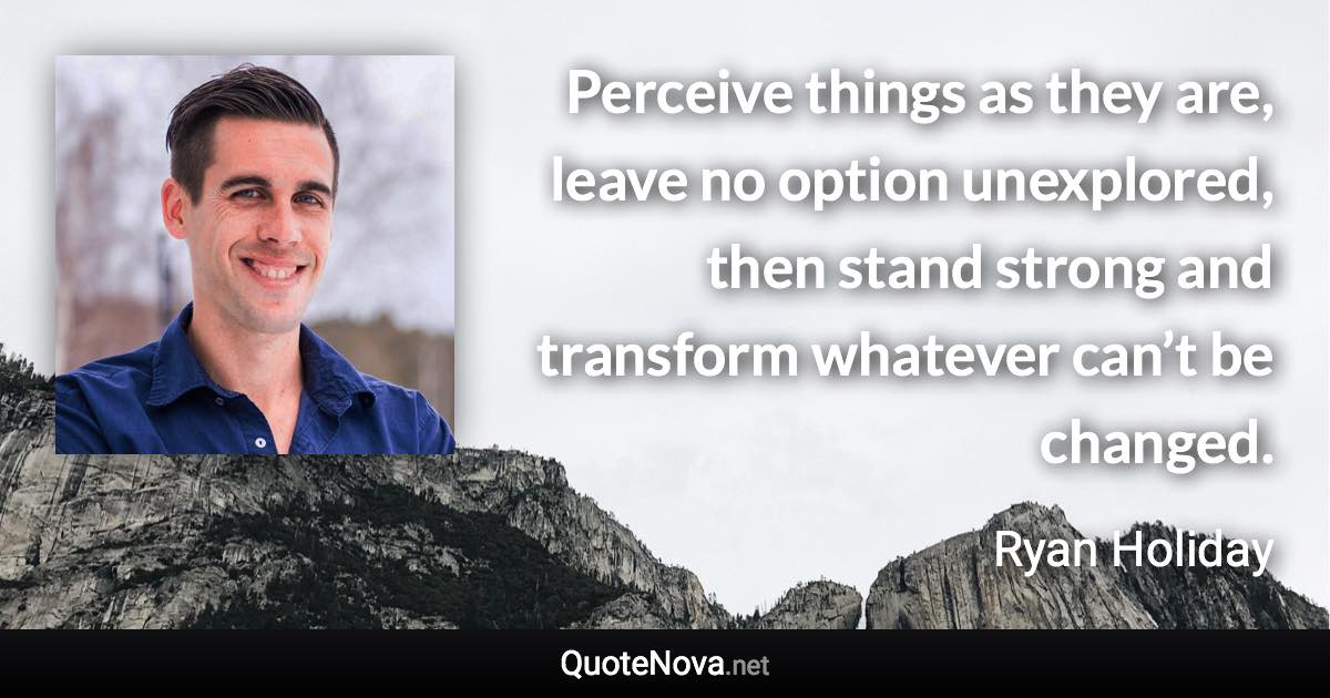 Perceive things as they are, leave no option unexplored, then stand strong and transform whatever can’t be changed. - Ryan Holiday quote