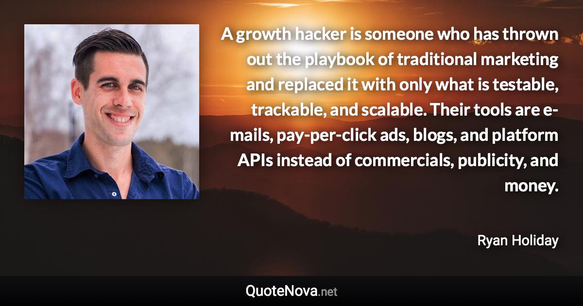 A growth hacker is someone who has thrown out the playbook of traditional marketing and replaced it with only what is testable, trackable, and scalable. Their tools are e-mails, pay-per-click ads, blogs, and platform APIs instead of commercials, publicity, and money. - Ryan Holiday quote