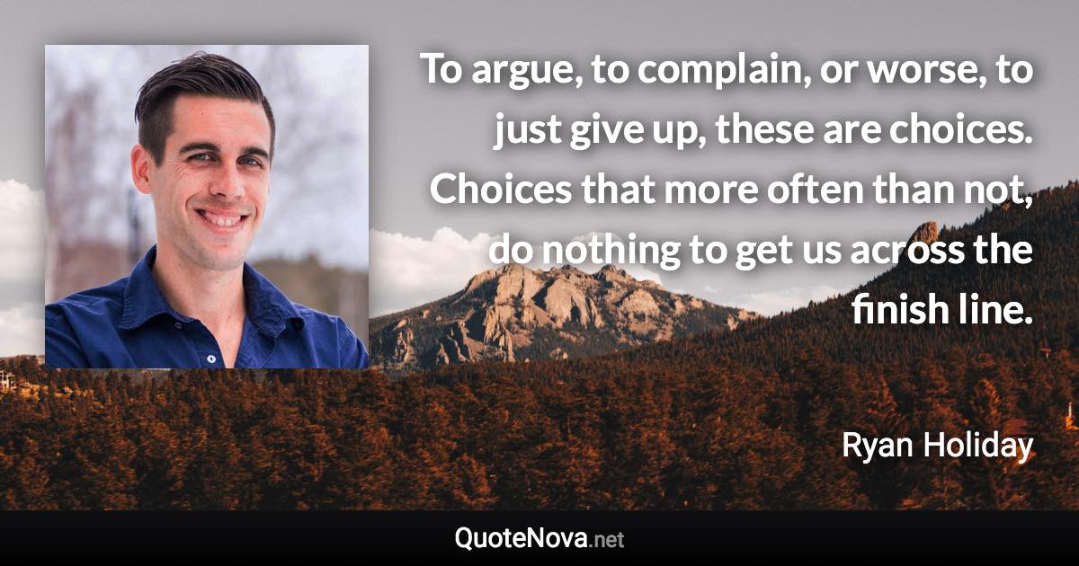 To argue, to complain, or worse, to just give up, these are choices. Choices that more often than not, do nothing to get us across the finish line. - Ryan Holiday quote