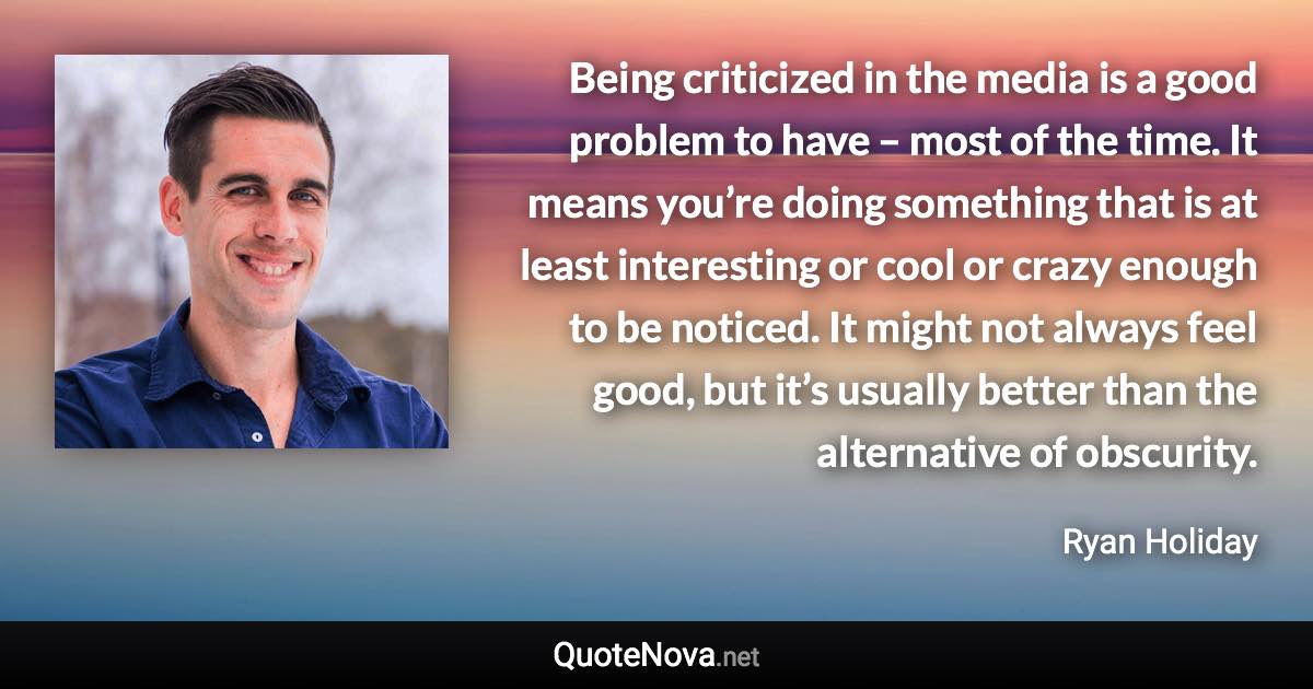 Being criticized in the media is a good problem to have – most of the time. It means you’re doing something that is at least interesting or cool or crazy enough to be noticed. It might not always feel good, but it’s usually better than the alternative of obscurity. - Ryan Holiday quote