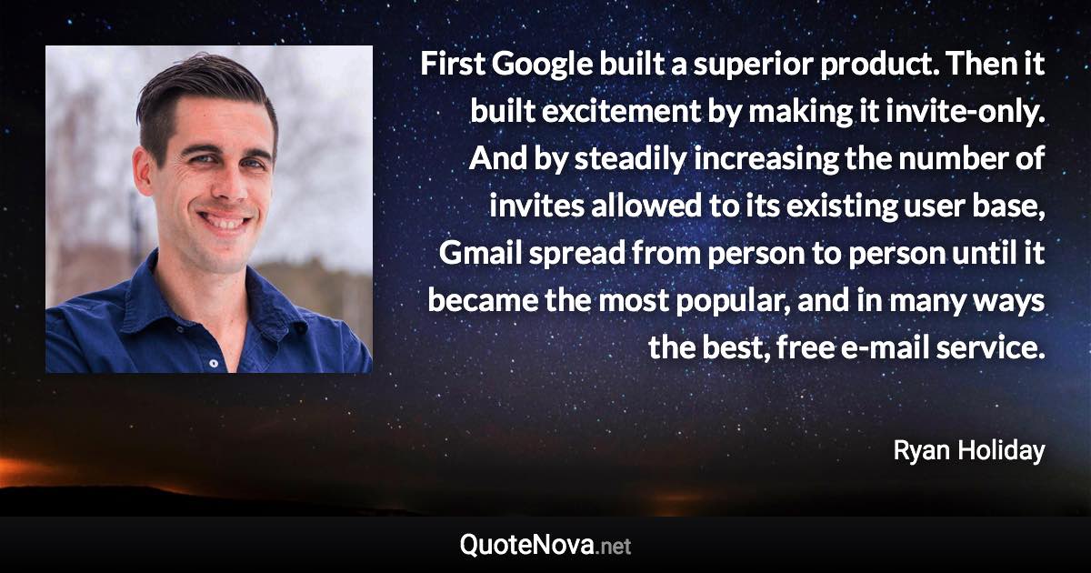 First Google built a superior product. Then it built excitement by making it invite-only. And by steadily increasing the number of invites allowed to its existing user base, Gmail spread from person to person until it became the most popular, and in many ways the best, free e-mail service. - Ryan Holiday quote