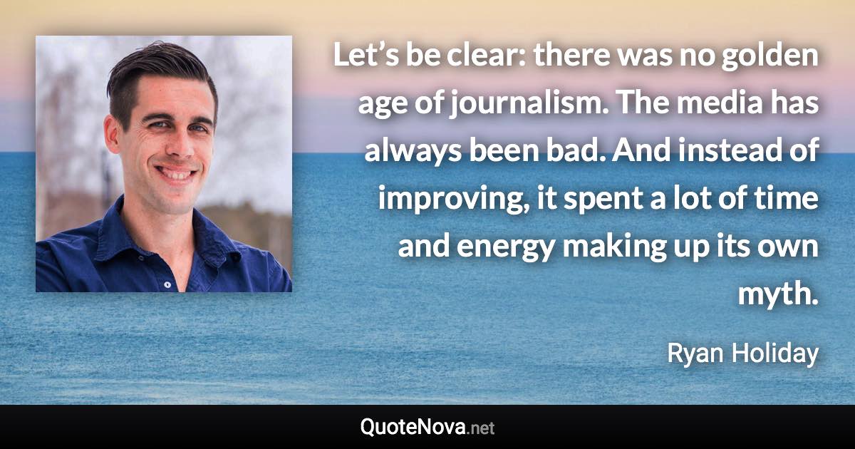 Let’s be clear: there was no golden age of journalism. The media has always been bad. And instead of improving, it spent a lot of time and energy making up its own myth. - Ryan Holiday quote