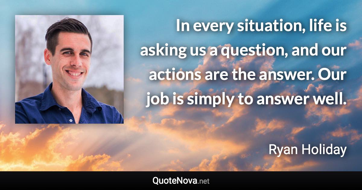 In every situation, life is asking us a question, and our actions are the answer. Our job is simply to answer well. - Ryan Holiday quote