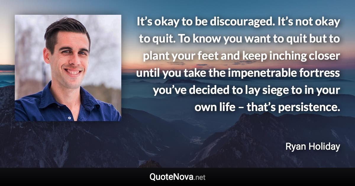 It’s okay to be discouraged. It’s not okay to quit. To know you want to quit but to plant your feet and keep inching closer until you take the impenetrable fortress you’ve decided to lay siege to in your own life – that’s persistence. - Ryan Holiday quote