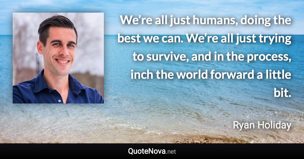 We’re all just humans, doing the best we can. We’re all just trying to survive, and in the process, inch the world forward a little bit. - Ryan Holiday quote