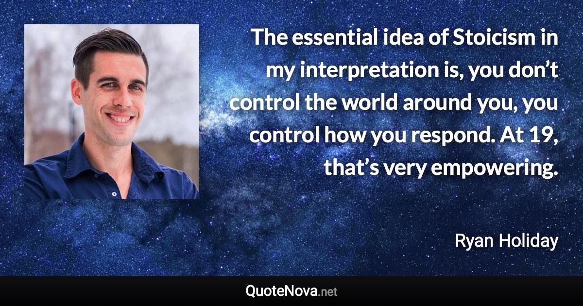 The essential idea of Stoicism in my interpretation is, you don’t control the world around you, you control how you respond. At 19, that’s very empowering. - Ryan Holiday quote