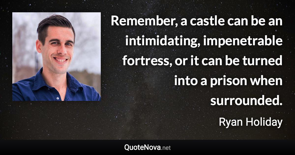 Remember, a castle can be an intimidating, impenetrable fortress, or it can be turned into a prison when surrounded. - Ryan Holiday quote