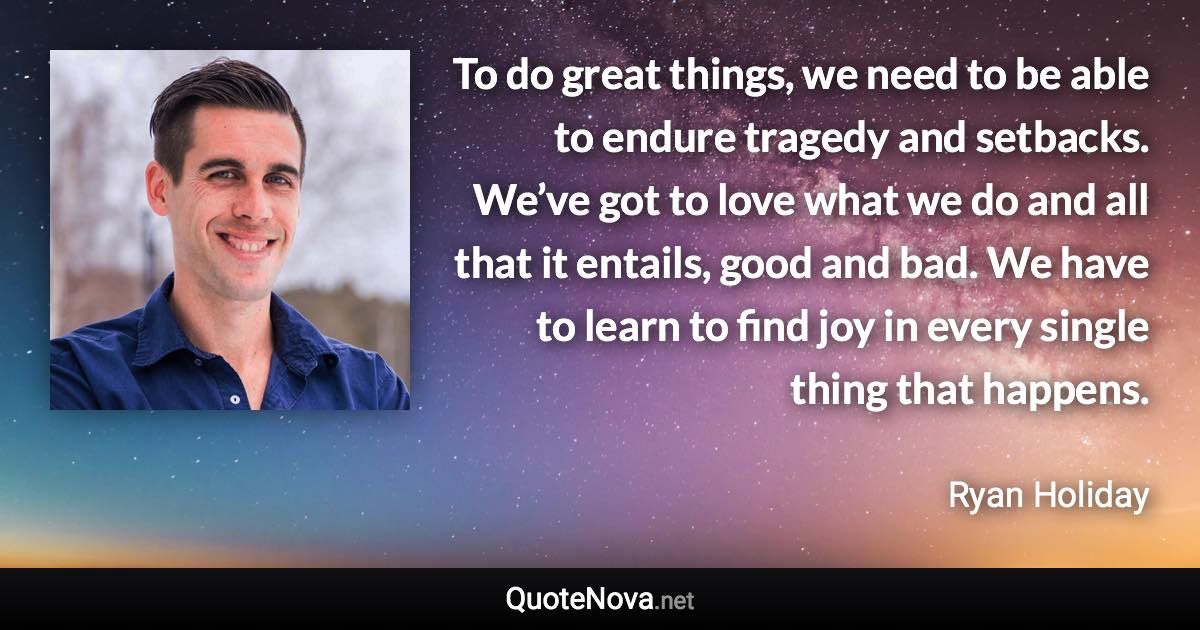 To do great things, we need to be able to endure tragedy and setbacks. We’ve got to love what we do and all that it entails, good and bad. We have to learn to find joy in every single thing that happens. - Ryan Holiday quote
