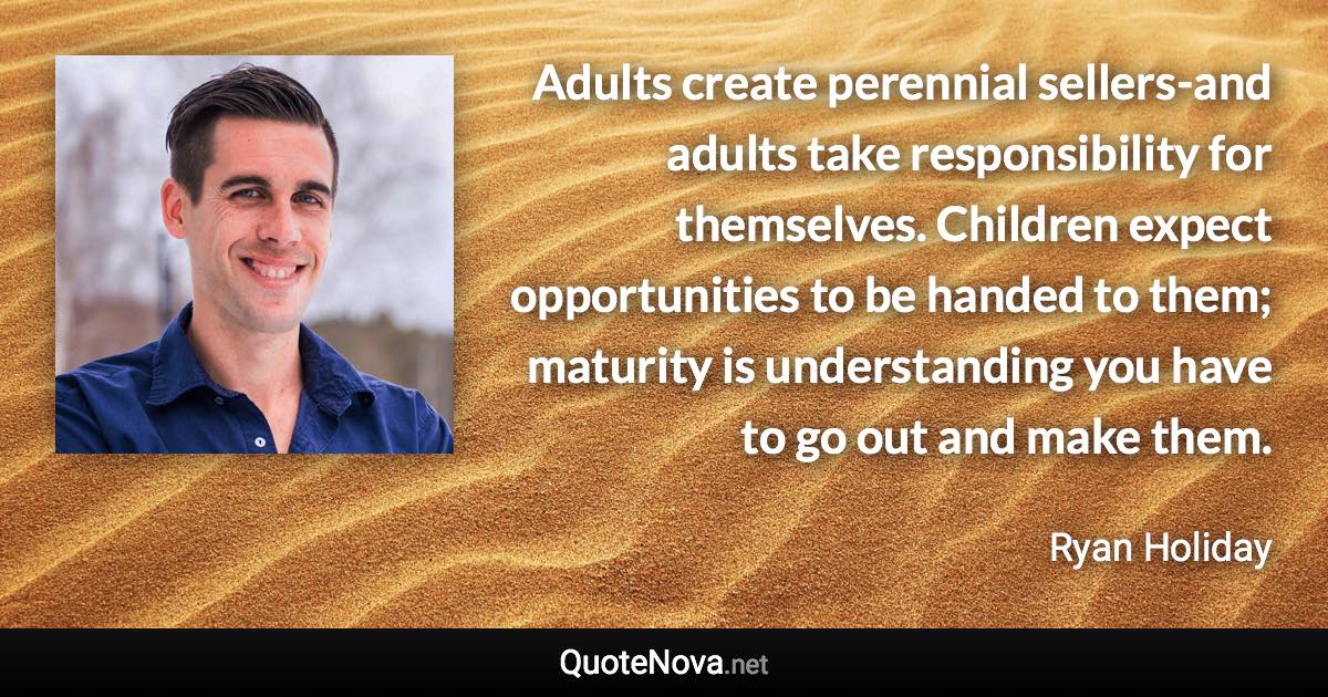 Adults create perennial sellers-and adults take responsibility for themselves. Children expect opportunities to be handed to them; maturity is understanding you have to go out and make them. - Ryan Holiday quote