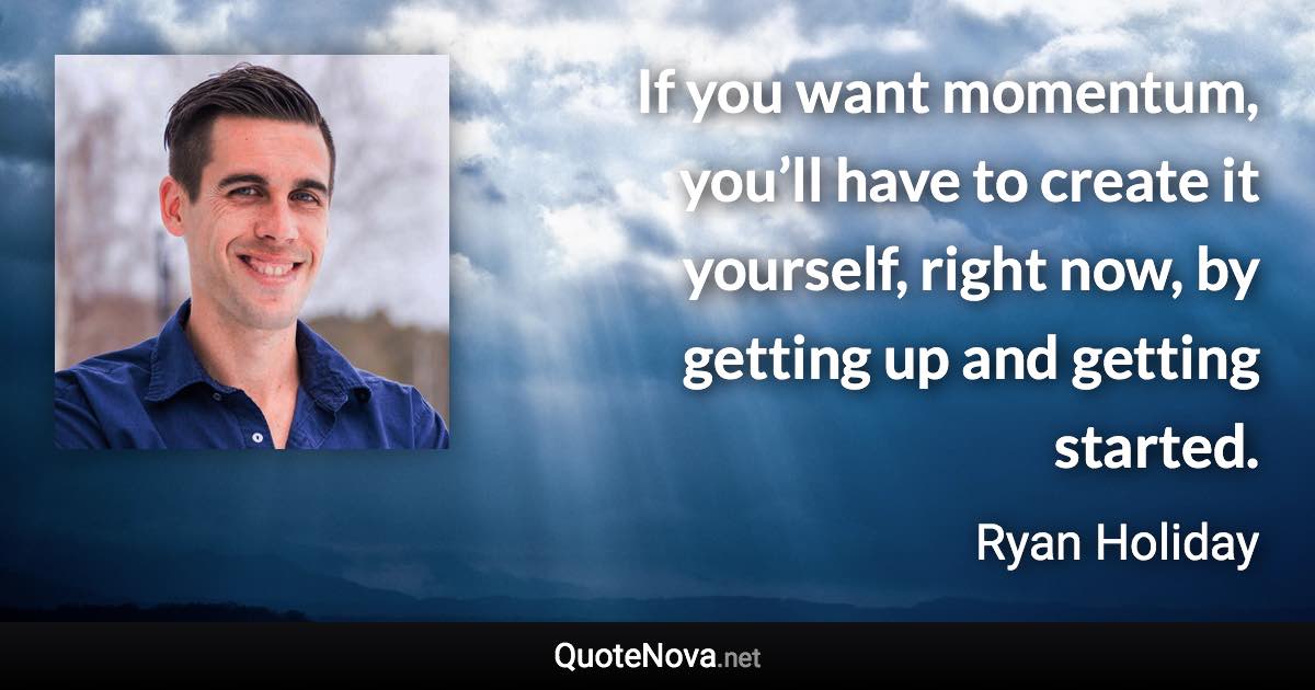 If you want momentum, you’ll have to create it yourself, right now, by getting up and getting started. - Ryan Holiday quote