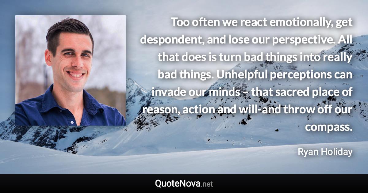 Too often we react emotionally, get despondent, and lose our perspective. All that does is turn bad things into really bad things. Unhelpful perceptions can invade our minds – that sacred place of reason, action and will-and throw off our compass. - Ryan Holiday quote